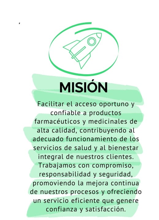 Misión: Facilitar el acceso oportuno y confiable a productos farmacéuticos y medicinales de alta calidad, contribuyendo al adecuado funcionamiento de los servicios de salud y al bienestar integral de nuestros clientes. Trabajamos con compromiso, responsabilidad y seguridad, promoviendo la mejora continua de nuestros procesos y ofreciendo un servicio eficiente que genere confianza y satisfacción.