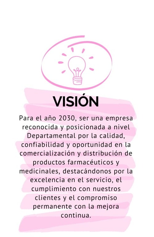 Visión: Para el año 2030, ser una empresa reconocida y posicionada a nivel Departamental por la calidad, confiabilidad y oportunidad en la comercialización y distribución de productos farmacéuticos y medicinales, destacándonos por la excelencia en el servicio, el cumplimiento con nuestros clientes y el compromiso permanente con la mejora continua.
